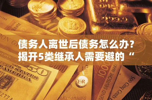 武汉债务人离世后债务怎么办？揭开5类继承人需要避的“坑”
