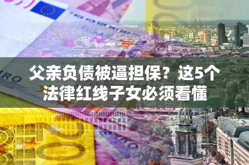 武汉父亲负债被逼担保？这5个法律红线子女必须看懂