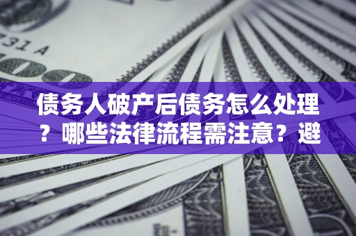 武汉债务人破产后债务怎么处理？哪些法律流程需注意？避免踩坑指南
