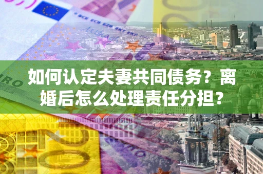 武汉如何认定夫妻共同债务？离婚后怎么处理责任分担？