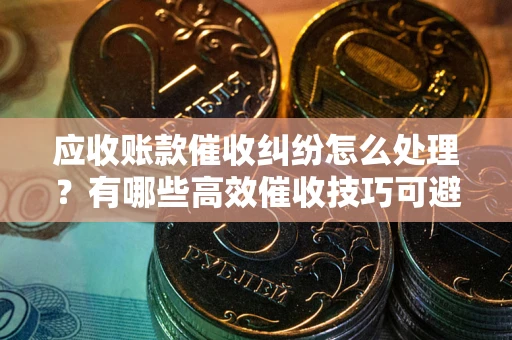 武汉应收账款催收纠纷怎么处理？有哪些高效催收技巧可避免坏账？